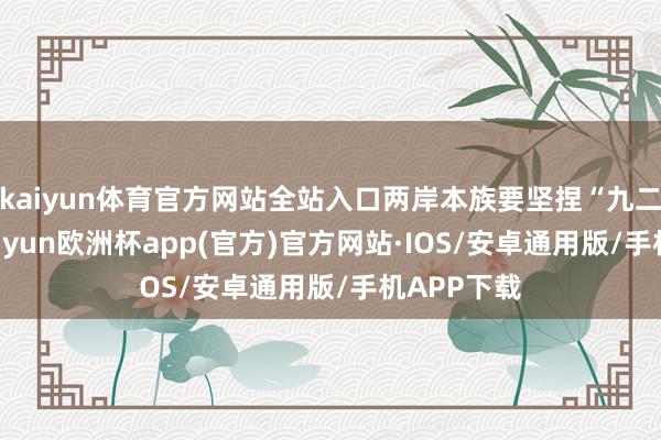 kaiyun体育官方网站全站入口两岸本族要坚捏“九二共鸣”-kaiyun欧洲杯app(官方)官方网站·IOS/安卓通用版/手机APP下载