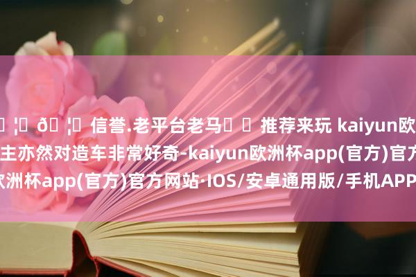 🦄🦄信誉.老平台老马✔️推荐来玩 kaiyun欧洲杯app魏建军本东谈主亦然对造车非常好奇-kaiyun欧洲杯app(官方)官方网站·IOS/安卓通用版/手机APP下载