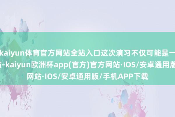 kaiyun体育官方网站全站入口这次演习不仅可能是一次大型军事操演-kaiyun欧洲杯app(官方)官方网站·IOS/安卓通用版/手机APP下载