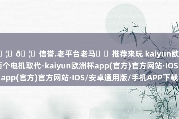 🦄🦄信誉.老平台老马✔️推荐来玩 kaiyun欧洲杯app咫尺如故被两个电机取代-kaiyun欧洲杯app(官方)官方网站·IOS/安卓通用版/手机APP下载