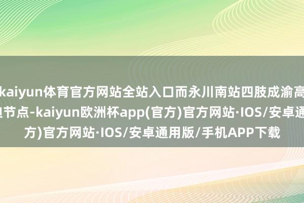 kaiyun体育官方网站全站入口而永川南站四肢成渝高铁和渝昆高铁的紧迫节点-kaiyun欧洲杯app(官方)官方网站·IOS/安卓通用版/手机APP下载