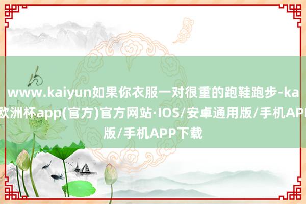 www.kaiyun如果你衣服一对很重的跑鞋跑步-kaiyun欧洲杯app(官方)官方网站·IOS/安卓通用版/手机APP下载