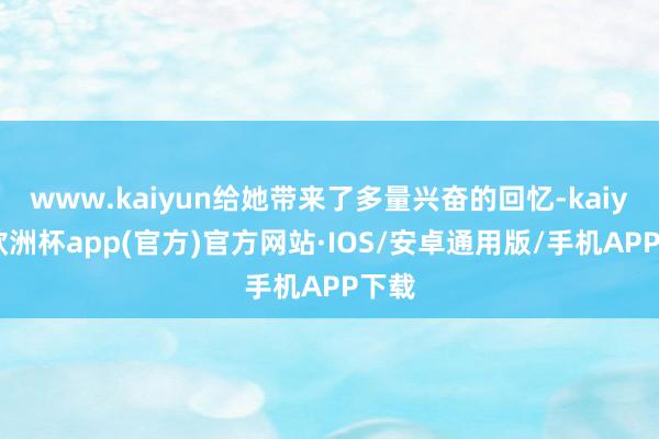 www.kaiyun给她带来了多量兴奋的回忆-kaiyun欧洲杯app(官方)官方网站·IOS/安卓通用版/手机APP下载