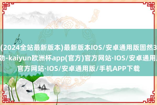 (2024全站最新版本)最新版本IOS/安卓通用版固然3.8L V6版块更带劲-kaiyun欧洲杯app(官方)官方网站·IOS/安卓通用版/手机APP下载