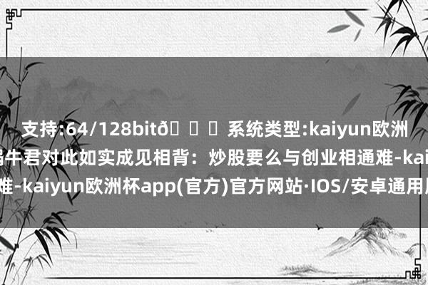 支持:64/128bit🍏系统类型:kaiyun欧洲杯appApp官方下载而蜗牛君对此如实成见相背：炒股要么与创业相通难-kaiyun欧洲杯app(官方)官方网站·IOS/安卓通用版/手机APP下载