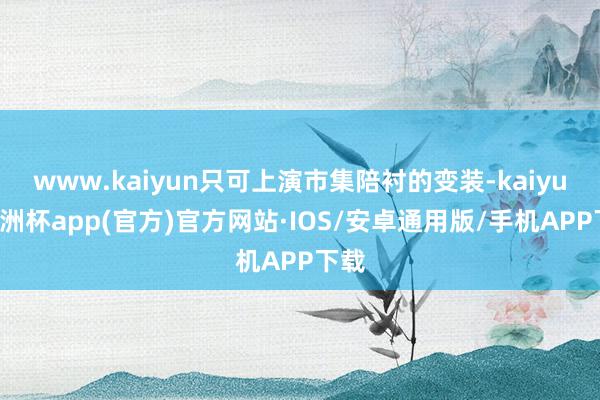 www.kaiyun只可上演市集陪衬的变装-kaiyun欧洲杯app(官方)官方网站·IOS/安卓通用版/手机APP下载