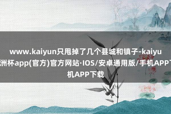 www.kaiyun只甩掉了几个县城和镇子-kaiyun欧洲杯app(官方)官方网站·IOS/安卓通用版/手机APP下载