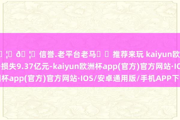 🦄🦄信誉.老平台老马✔️推荐来玩 kaiyun欧洲杯app上年同时净损失9.37亿元-kaiyun欧洲杯app(官方)官方网站·IOS/安卓通用版/手机APP下载