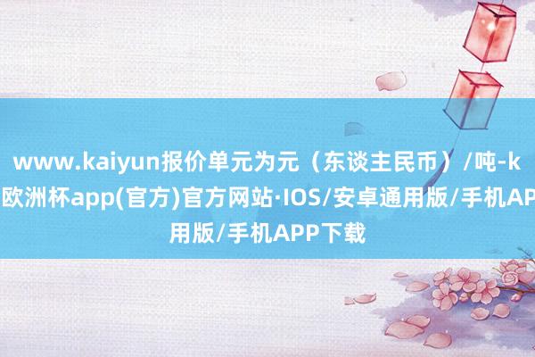 www.kaiyun报价单元为元（东谈主民币）/吨-kaiyun欧洲杯app(官方)官方网站·IOS/安卓通用版/手机APP下载