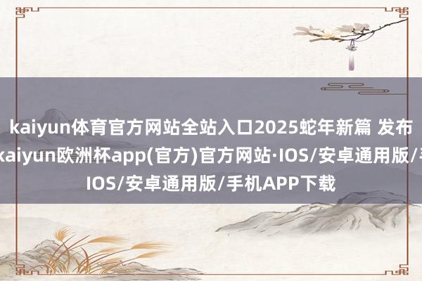 kaiyun体育官方网站全站入口2025蛇年新篇 发布于：山东省-kaiyun欧洲杯app(官方)官方网站·IOS/安卓通用版/手机APP下载