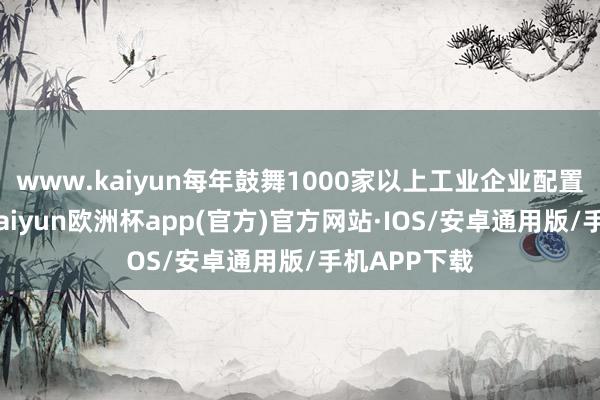 www.kaiyun每年鼓舞1000家以上工业企业配置更新纠正-kaiyun欧洲杯app(官方)官方网站·IOS/安卓通用版/手机APP下载