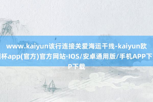 www.kaiyun该行连接关爱海运干线-kaiyun欧洲杯app(官方)官方网站·IOS/安卓通用版/手机APP下载