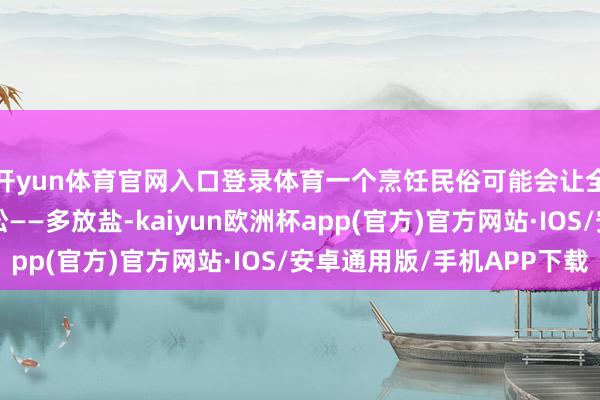 开yun体育官网入口登录体育一个烹饪民俗可能会让全家东说念主骨质疏松——多放盐-kaiyun欧洲杯app(官方)官方网站·IOS/安卓通用版/手机APP下载