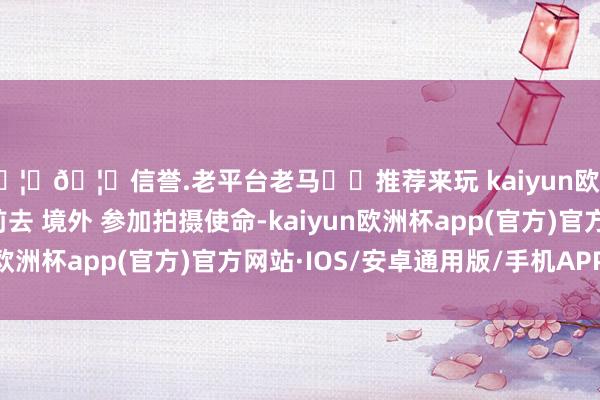 🦄🦄信誉.老平台老马✔️推荐来玩 kaiyun欧洲杯app需要尽快 前去 境外 参加拍摄使命-kaiyun欧洲杯app(官方)官方网站·IOS/安卓通用版/手机APP下载