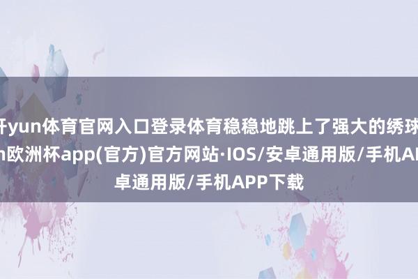 开yun体育官网入口登录体育稳稳地跳上了强大的绣球-kaiyun欧洲杯app(官方)官方网站·IOS/安卓通用版/手机APP下载