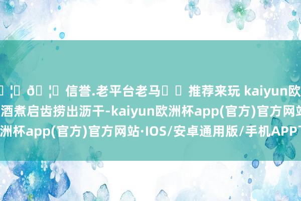 🦄🦄信誉.老平台老马✔️推荐来玩 kaiyun欧洲杯app2. 花甲加料酒煮启齿捞出沥干-kaiyun欧洲杯app(官方)官方网站·IOS/安卓通用版/手机APP下载