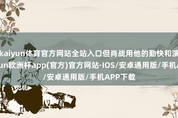 kaiyun体育官方网站全站入口但肖战用他的勤快和演技-kaiyun欧洲杯app(官方)官方网站·IOS/安卓通用版/手机APP下载