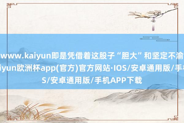 www.kaiyun即是凭借着这股子“胆大”和坚定不渝的相识-kaiyun欧洲杯app(官方)官方网站·IOS/安卓通用版/手机APP下载