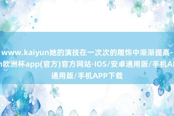 www.kaiyun她的演技在一次次的雕饰中渐渐提高-kaiyun欧洲杯app(官方)官方网站·IOS/安卓通用版/手机APP下载