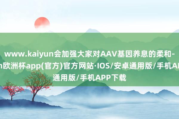 www.kaiyun会加强大家对AAV基因养息的柔和-kaiyun欧洲杯app(官方)官方网站·IOS/安卓通用版/手机APP下载