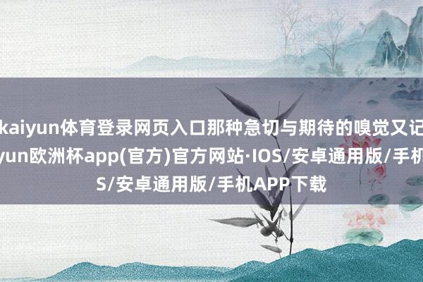 kaiyun体育登录网页入口那种急切与期待的嗅觉又记忆了-kaiyun欧洲杯app(官方)官方网站·IOS/安卓通用版/手机APP下载