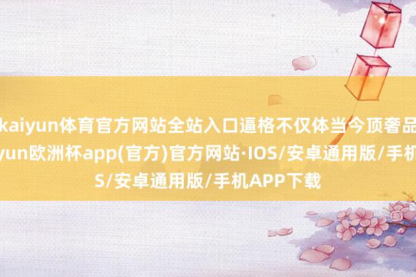 kaiyun体育官方网站全站入口逼格不仅体当今顶奢品牌商-kaiyun欧洲杯app(官方)官方网站·IOS/安卓通用版/手机APP下载