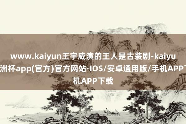 www.kaiyun王宇威演的王人是古装剧-kaiyun欧洲杯app(官方)官方网站·IOS/安卓通用版/手机APP下载