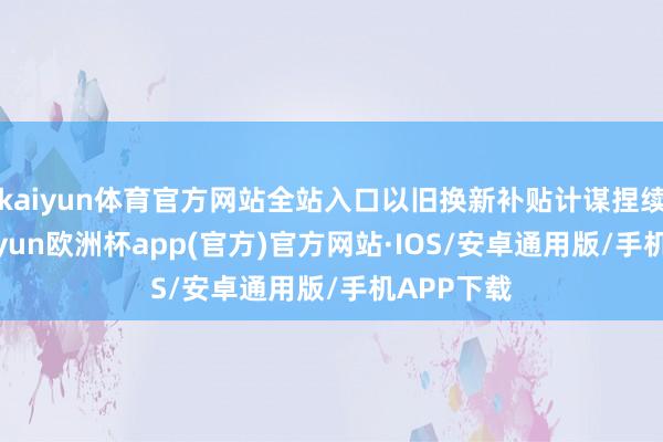 kaiyun体育官方网站全站入口以旧换新补贴计谋捏续实行-kaiyun欧洲杯app(官方)官方网站·IOS/安卓通用版/手机APP下载