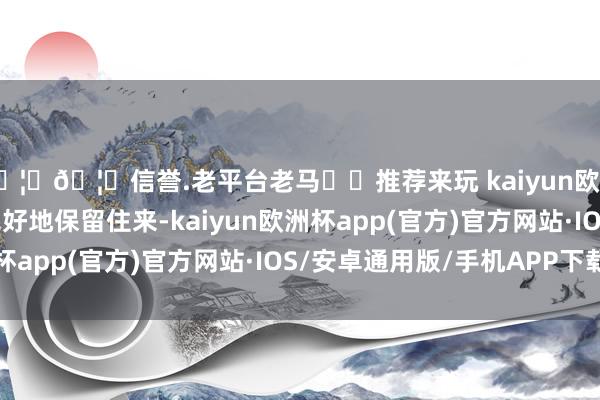 🦄🦄信誉.老平台老马✔️推荐来玩 kaiyun欧洲杯app“为了将它完好地保留住来-kaiyun欧洲杯app(官方)官方网站·IOS/安卓通用版/手机APP下载