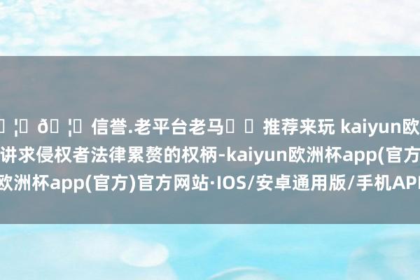 🦄🦄信誉.老平台老马✔️推荐来玩 kaiyun欧洲杯app第一财经保留讲求侵权者法律累赘的权柄-kaiyun欧洲杯app(官方)官方网站·IOS/安卓通用版/手机APP下载