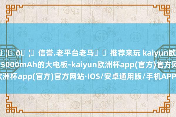 🦄🦄信誉.老平台老马✔️推荐来玩 kaiyun欧洲杯app再加上一块5000mAh的大电板-kaiyun欧洲杯app(官方)官方网站·IOS/安卓通用版/手机APP下载