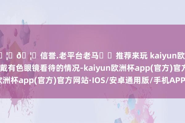 🦄🦄信誉.老平台老马✔️推荐来玩 kaiyun欧洲杯app是以也存在着戴有色眼镜看待的情况-kaiyun欧洲杯app(官方)官方网站·IOS/安卓通用版/手机APP下载