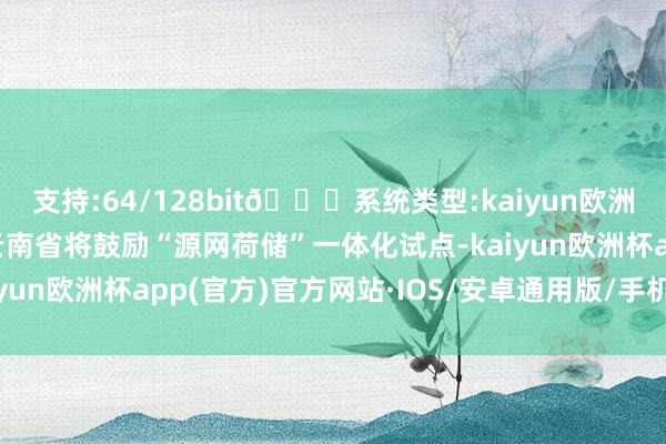 支持:64/128bit🍏系统类型:kaiyun欧洲杯appApp官方下载云南省将鼓励“源网荷储”一体化试点-kaiyun欧洲杯app(官方)官方网站·IOS/安卓通用版/手机APP下载