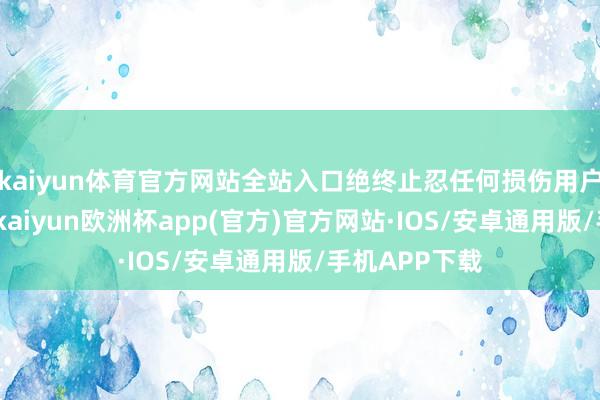 kaiyun体育官方网站全站入口绝终止忍任何损伤用户利益的活动-kaiyun欧洲杯app(官方)官方网站·IOS/安卓通用版/手机APP下载