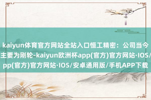 kaiyun体育官方网站全站入口恒工精密：公司当今谐波延缓机磋磨居品主要为刚轮-kaiyun欧洲杯app(官方)官方网站·IOS/安卓通用版/手机APP下载