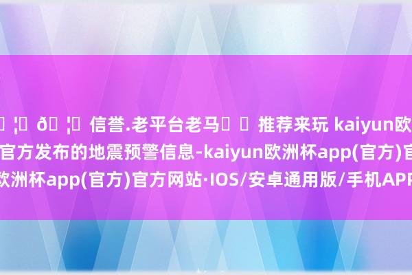 🦄🦄信誉.老平台老马✔️推荐来玩 kaiyun欧洲杯app应该密切慈祥官方发布的地震预警信息-kaiyun欧洲杯app(官方)官方网站·IOS/安卓通用版/手机APP下载