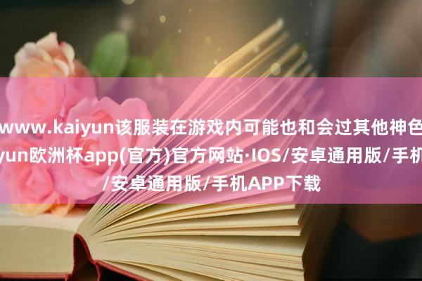 www.kaiyun该服装在游戏内可能也和会过其他神色得到-kaiyun欧洲杯app(官方)官方网站·IOS/安卓通用版/手机APP下载