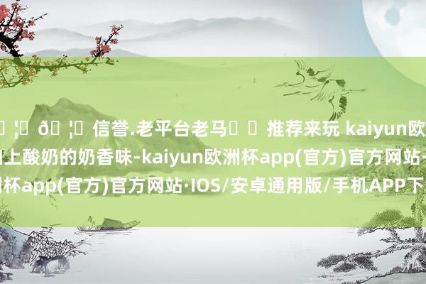 🦄🦄信誉.老平台老马✔️推荐来玩 kaiyun欧洲杯app坚果的香味加上酸奶的奶香味-kaiyun欧洲杯app(官方)官方网站·IOS/安卓通用版/手机APP下载