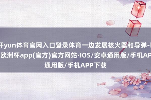 开yun体育官网入口登录体育一边发展核火器和导弹-kaiyun欧洲杯app(官方)官方网站·IOS/安卓通用版/手机APP下载