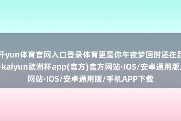 开yun体育官网入口登录体育更是你午夜梦回时还在品味的热血传奇-kaiyun欧洲杯app(官方)官方网站·IOS/安卓通用版/手机APP下载