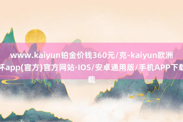 www.kaiyun铂金价钱360元/克-kaiyun欧洲杯app(官方)官方网站·IOS/安卓通用版/手机APP下载