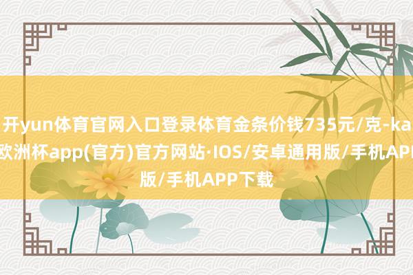 开yun体育官网入口登录体育金条价钱735元/克-kaiyun欧洲杯app(官方)官方网站·IOS/安卓通用版/手机APP下载