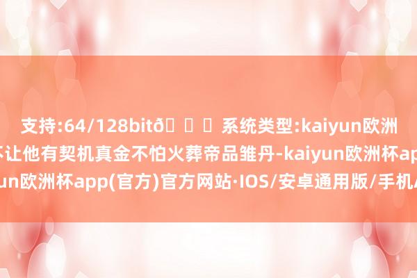 支持:64/128bit🍏系统类型:kaiyun欧洲杯appApp官方下载不让他有契机真金不怕火葬帝品雏丹-kaiyun欧洲杯app(官方)官方网站·IOS/安卓通用版/手机APP下载