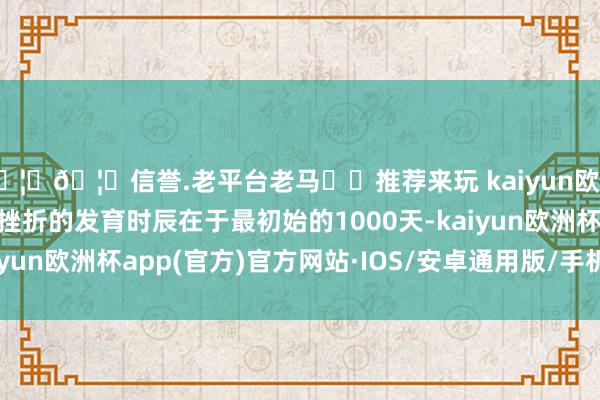 🦄🦄信誉.老平台老马✔️推荐来玩 kaiyun欧洲杯app东谈主大脑最挫折的发育时辰在于最初始的1000天-kaiyun欧洲杯app(官方)官方网站·IOS/安卓通用版/手机APP下载