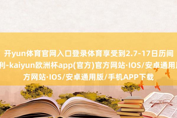 开yun体育官网入口登录体育享受到2.7-17日历间提供给咱们的福利-kaiyun欧洲杯app(官方)官方网站·IOS/安卓通用版/手机APP下载