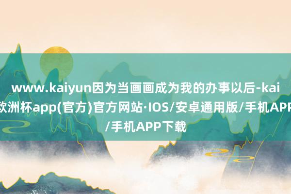 www.kaiyun因为当画画成为我的办事以后-kaiyun欧洲杯app(官方)官方网站·IOS/安卓通用版/手机APP下载