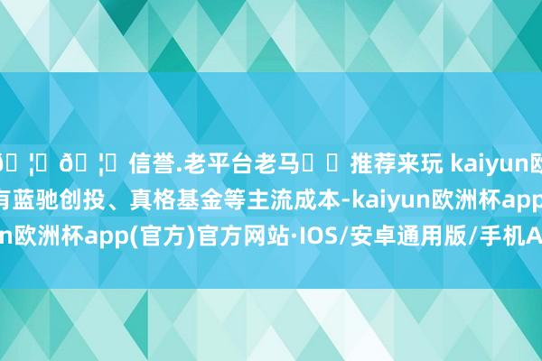 🦄🦄信誉.老平台老马✔️推荐来玩 kaiyun欧洲杯app投资者中有蓝驰创投、真格基金等主流成本-kaiyun欧洲杯app(官方)官方网站·IOS/安卓通用版/手机APP下载