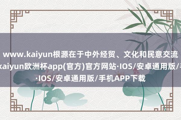 www.kaiyun根源在于中外经贸、文化和民意交流的强项需求-kaiyun欧洲杯app(官方)官方网站·IOS/安卓通用版/手机APP下载