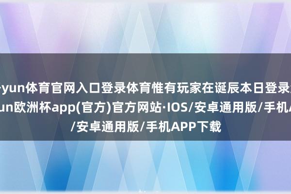 开yun体育官网入口登录体育惟有玩家在诞辰本日登录游戏-kaiyun欧洲杯app(官方)官方网站·IOS/安卓通用版/手机APP下载