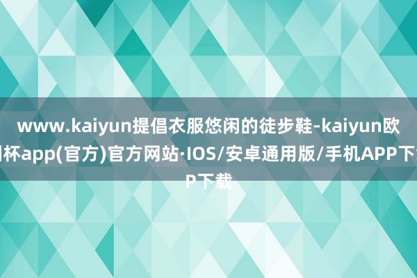 www.kaiyun提倡衣服悠闲的徒步鞋-kaiyun欧洲杯app(官方)官方网站·IOS/安卓通用版/手机APP下载